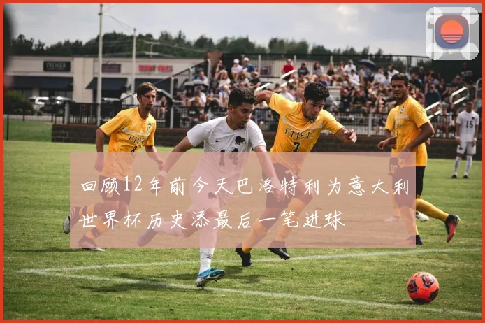 回顾12年前今天巴洛特利为意大利世界杯历史添最后一笔进球