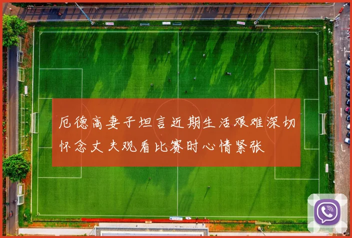 厄德高妻子坦言近期生活艰难深切怀念丈夫观看比赛时心情紧张
