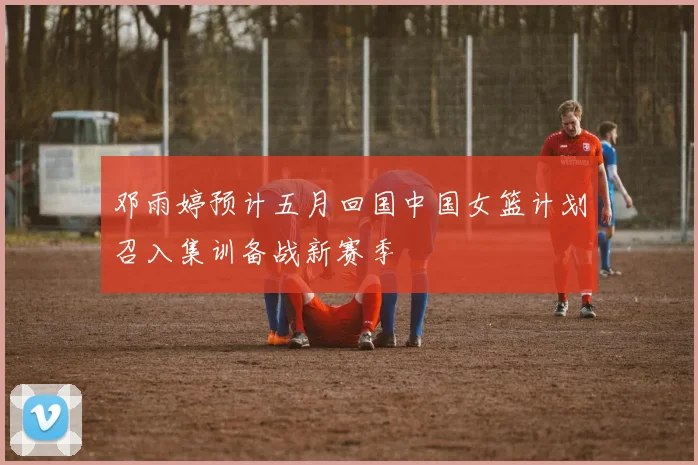 邓雨婷预计五月回国中国女篮计划召入集训备战新赛季