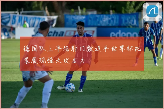 德国队上半场射门数追平世界杯纪录展现强大攻击力