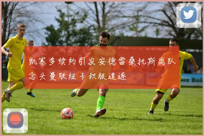 凯塞多续约引发安德雷桑托斯离队念头曼联纽卡积极追逐
