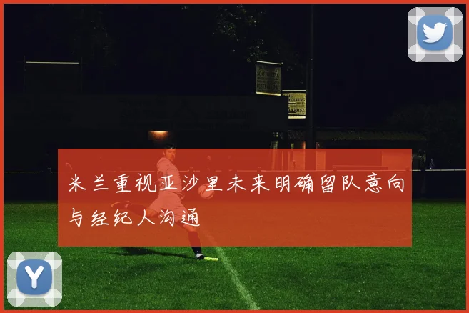 米兰重视亚沙里未来明确留队意向与经纪人沟通