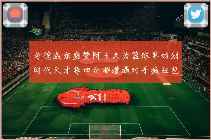 考德威尔盛赞阿卡夫为篮球界的划时代天才每回合都遭遇对手疯狂包夹挑战