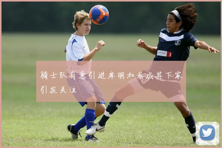 骑士队有意引进库明加或成其下家引发关注