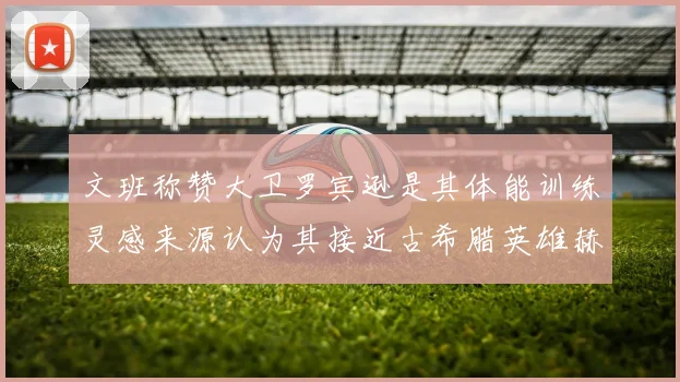 文班称赞大卫罗宾逊是其体能训练灵感来源认为其接近古希腊英雄赫拉克勒斯