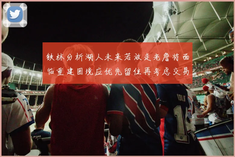 铁林分析湖人未来若放走老詹将面临重建困境应优先留住再考虑交易