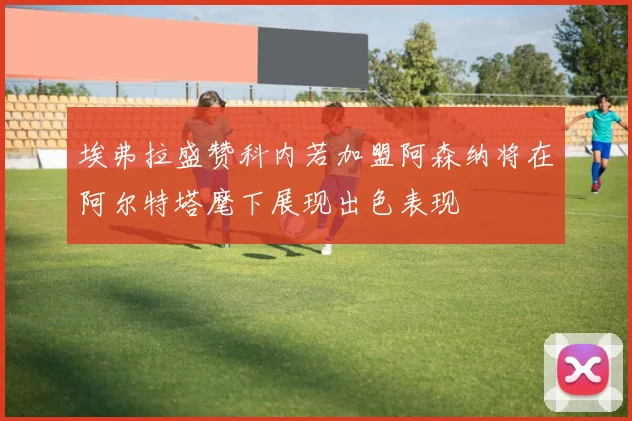 埃弗拉盛赞科内若加盟阿森纳将在阿尔特塔麾下展现出色表现