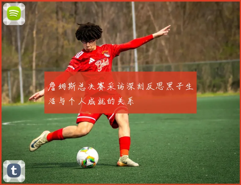 詹姆斯总决赛采访深刻反思黑子生活与个人成就的关系