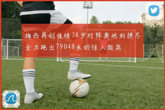 梅西再创佳绩38岁对阵奥地利拼尽全力跑出79048米的惊人距离