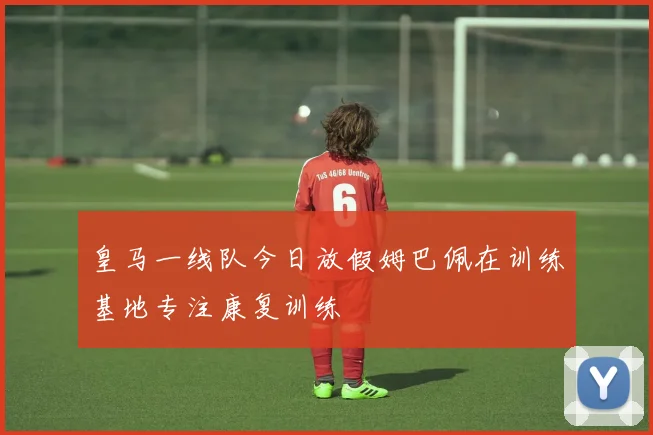 皇马一线队今日放假姆巴佩在训练基地专注康复训练