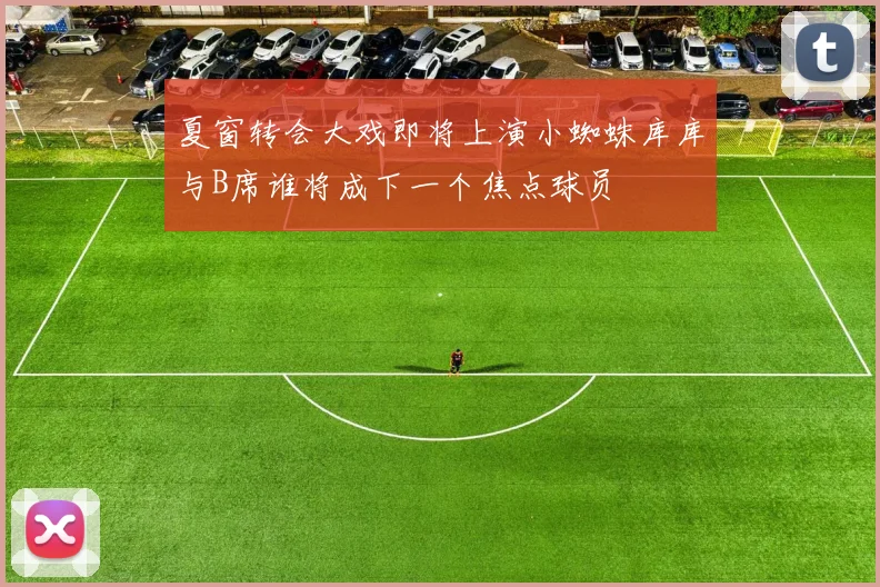 夏窗转会大戏即将上演小蜘蛛库库与B席谁将成下一个焦点球员