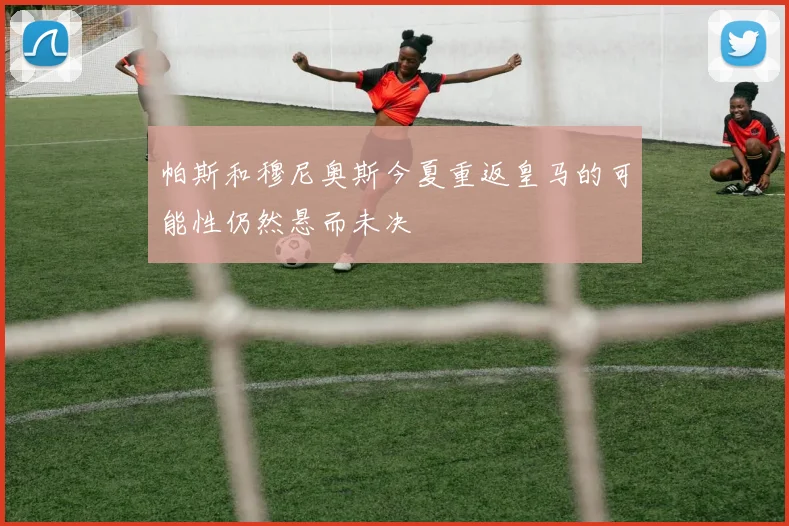 帕斯和穆尼奥斯今夏重返皇马的可能性仍然悬而未决
