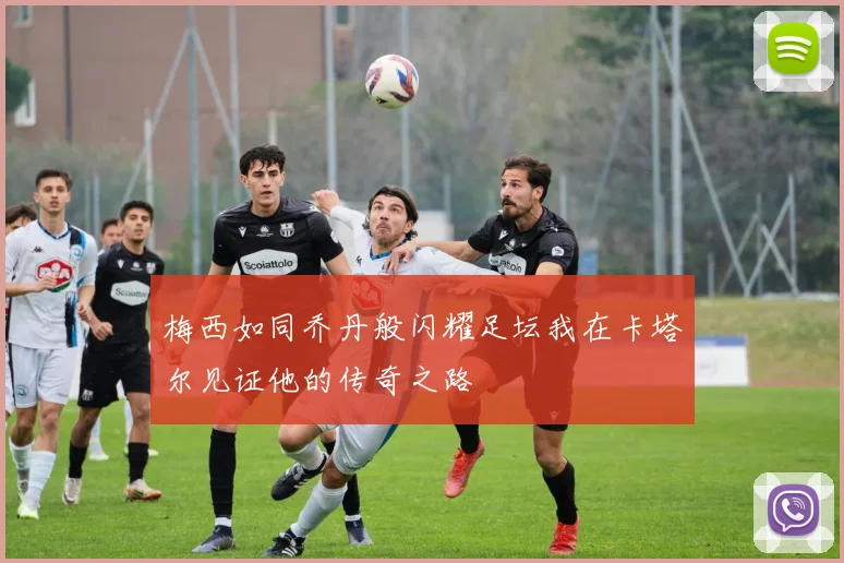 梅西如同乔丹般闪耀足坛我在卡塔尔见证他的传奇之路