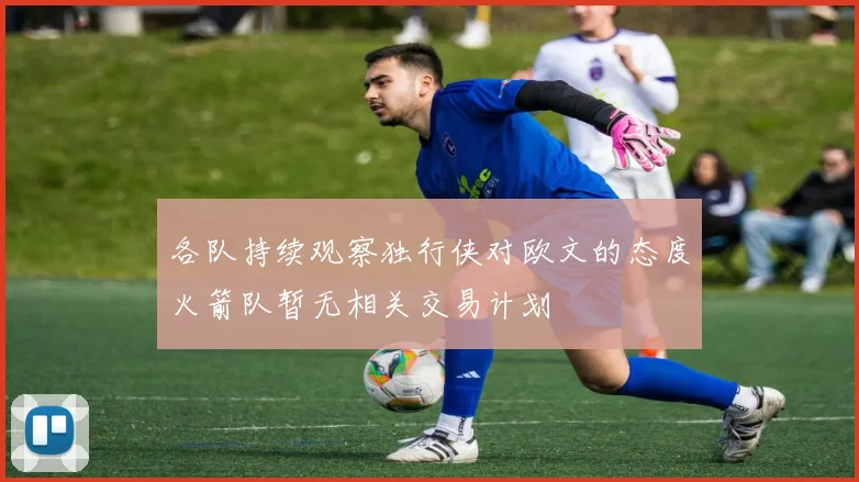 各队持续观察独行侠对欧文的态度火箭队暂无相关交易计划