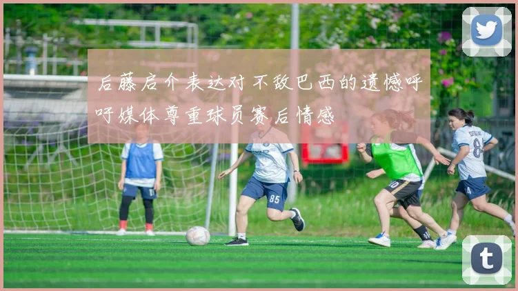 后藤启介表达对不敌巴西的遗憾呼吁媒体尊重球员赛后情感