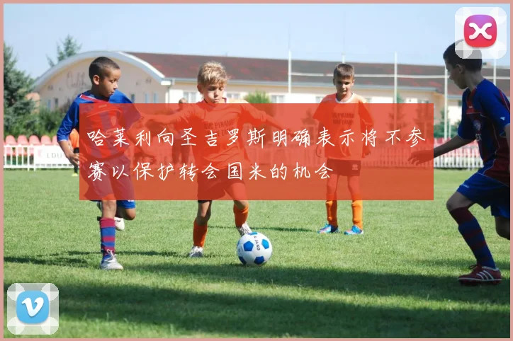 哈莱利向圣吉罗斯明确表示将不参赛以保护转会国米的机会