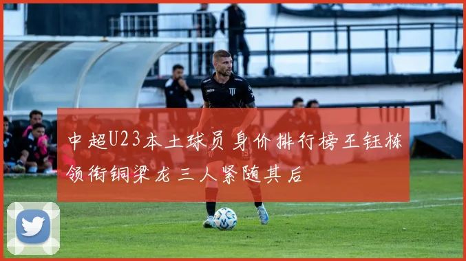 中超U23本土球员身价排行榜王钰栋领衔铜梁龙三人紧随其后