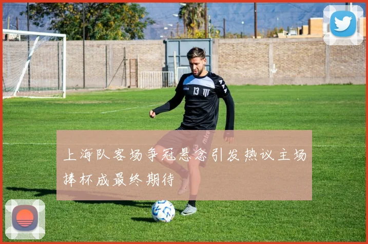 上海队客场争冠悬念引发热议主场捧杯成最终期待